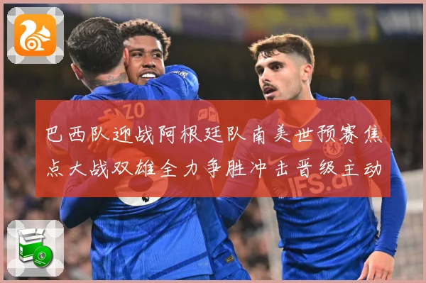 巴西队迎战阿根廷队南美世预赛焦点大战双雄全力争胜冲击晋级主动权之战