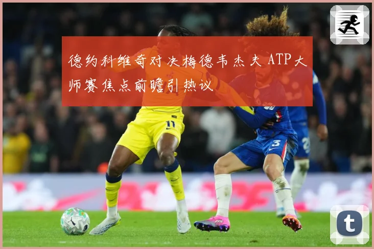 德约科维奇对决梅德韦杰夫 ATP大师赛焦点前瞻引热议