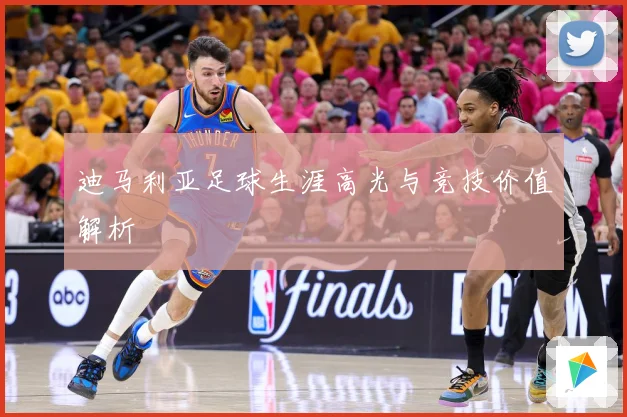迪马利亚足球生涯高光与竞技价值解析