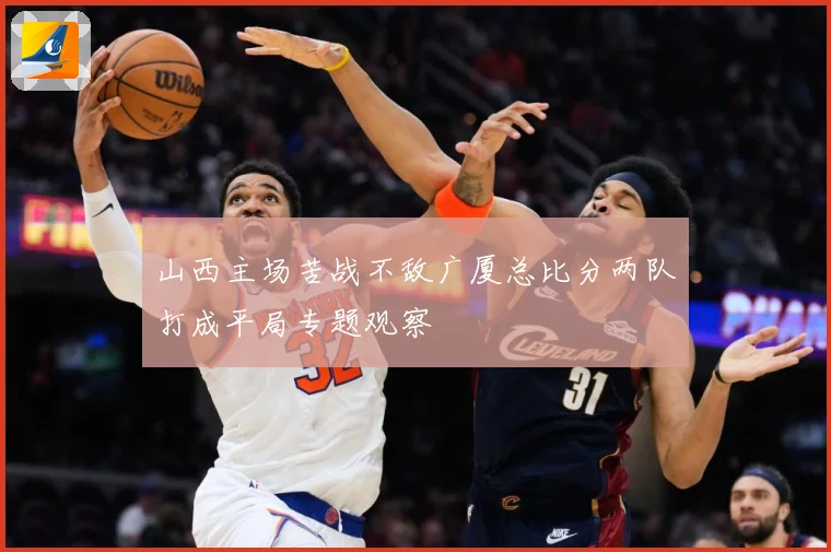 山西主场苦战不敌广厦总比分两队打成平局专题观察