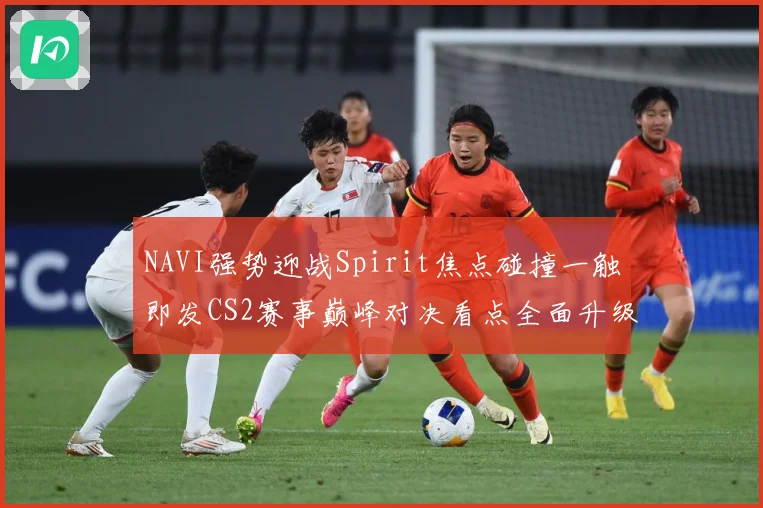 NAVI强势迎战Spirit焦点碰撞一触即发CS2赛事巅峰对决看点全面升级