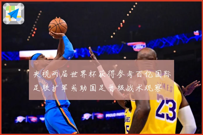 央视两届世界杯获得参考百亿国际足联扩军或助国足晋级战术观察