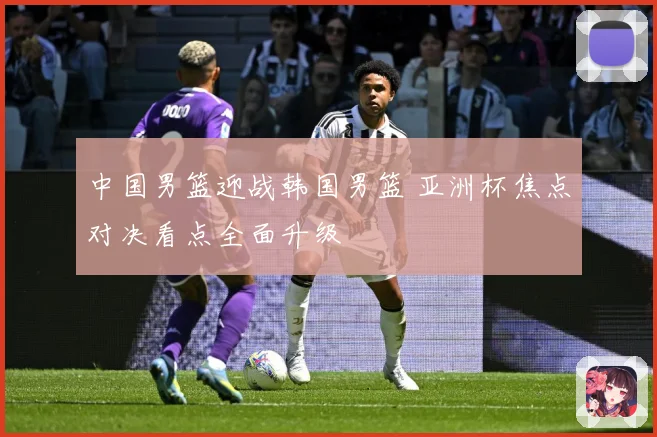 中国男篮迎战韩国男篮 亚洲杯焦点对决看点全面升级
