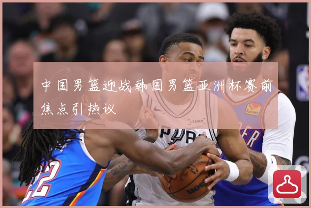 中国男篮迎战韩国男篮亚洲杯赛前焦点引热议