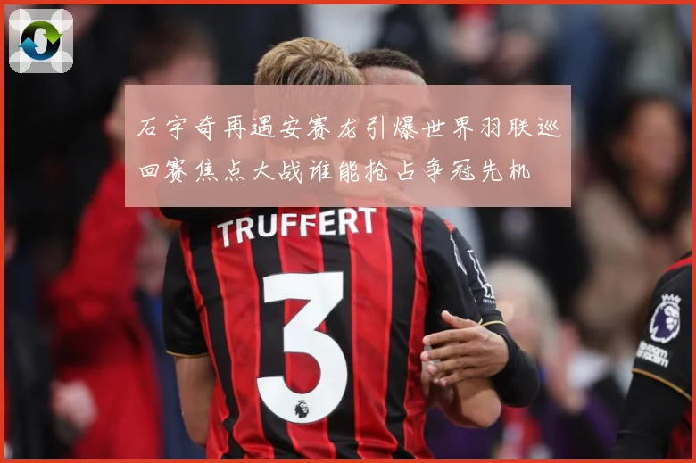 石宇奇再遇安赛龙引爆世界羽联巡回赛焦点大战谁能抢占争冠先机