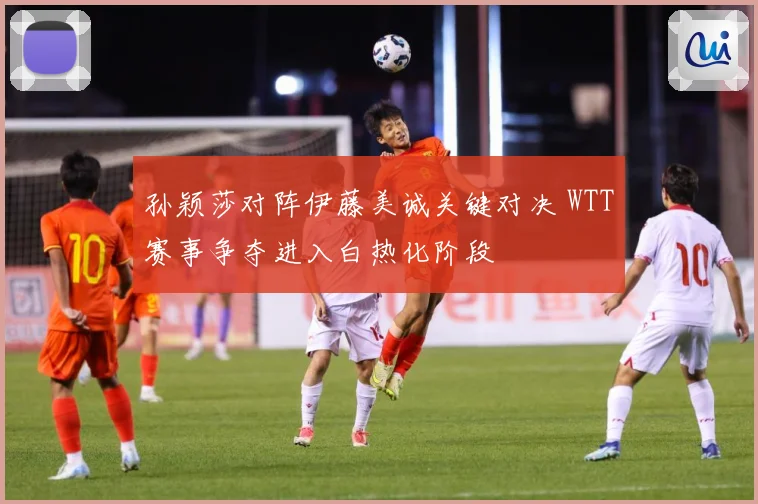 孙颖莎对阵伊藤美诚关键对决 WTT赛事争夺进入白热化阶段