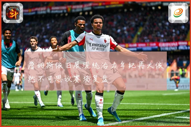 詹姆斯依旧展现统治力年纪再大依然不可思议赛场复盘
