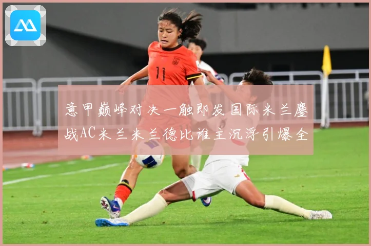 意甲巅峰对决一触即发国际米兰鏖战AC米兰米兰德比谁主沉浮引爆全城期待