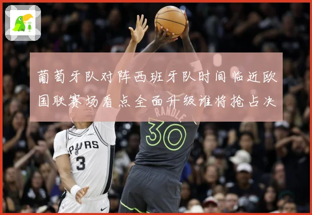 葡萄牙队对阵西班牙队时间临近欧国联赛场看点全面升级谁将抢占决赛先机