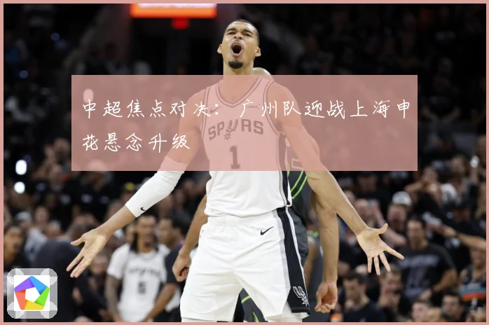中超焦点对决：广州队迎战上海申花悬念升级
