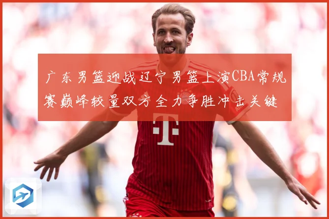 广东男篮迎战辽宁男篮上演CBA常规赛巅峰较量双方全力争胜冲击关键排名