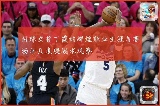 排球女将丁霞的辉煌职业生涯与赛场非凡表现战术观察