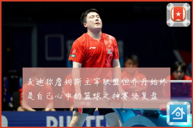 麦迪称詹姆斯主宰联盟但乔丹始终是自己心中的篮球之神赛场复盘