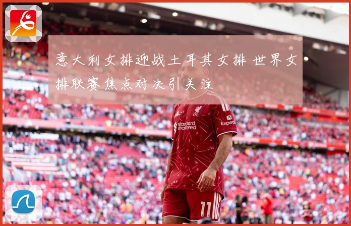 意大利女排迎战土耳其女排 世界女排联赛焦点对决引关注