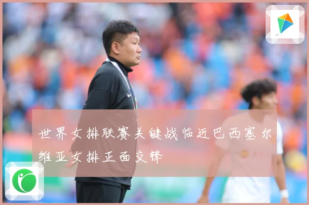 世界女排联赛关键战临近巴西塞尔维亚女排正面交锋