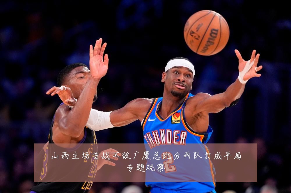 山西主场苦战不敌广厦总比分两队打成平局专题观察