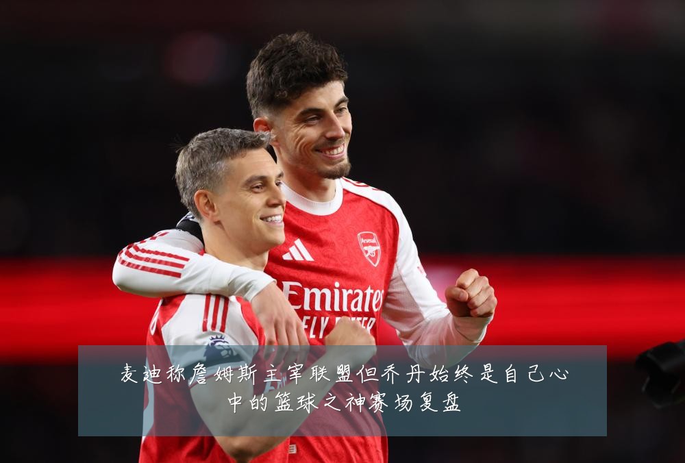 麦迪称詹姆斯主宰联盟但乔丹始终是自己心中的篮球之神赛场复盘